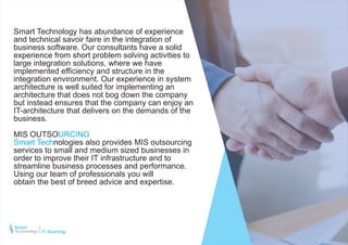 Smart Technology has abundance of experience
and technical savoir faire in the integration of
business software. Our consultants have a solid
experience from short problem solving activities to
large integration solutions, where we have
implemented efficiency and structure in the
integration environment. Our experience in system
architecture is well suited for implementing an
architecture that does not bog down the company
but instead ensures that the company can enjoy an
IT-architecture that delivers on the demands of the
business.
MIS OUTSOURCING
Smart Technologies also provides MIS outsourcing
services to small and medium sized businesses in
order to improve their IT infrastructure and to
streamline business processes and performance.
Using our team of professionals you will
obtain the best of breed advice and expertise.
IT Sourcing
 