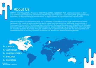 About Us
SMART TECHNOLOGY a Project of SMART LEADING ACADEMY PVT. Ltd incorporated in 2017
is a Software Development, Information Technology Services and Consultancy firm giving intensely
estimated re-appropriating administrations to organizations in digital form around the world.
We strive to work in collaboration with our customers to be able to build high performance teams
necessary for creating and maintaining world class business solutions. We have qualifications in
the areas of Information Technology planning, Custom Software Development, Web Centric Software
Solutions, ERP development and implementations, Creative Designing and Marketing with emphasis
on Industry-Specific Business Analysis and the use of latest technologies for the development and
implementations of leading business solutions that work in an enterprise area globally.
PAKISTAN
UNITED STATES
FINLAND
AUSTRALIA
CANADA
About Us
 