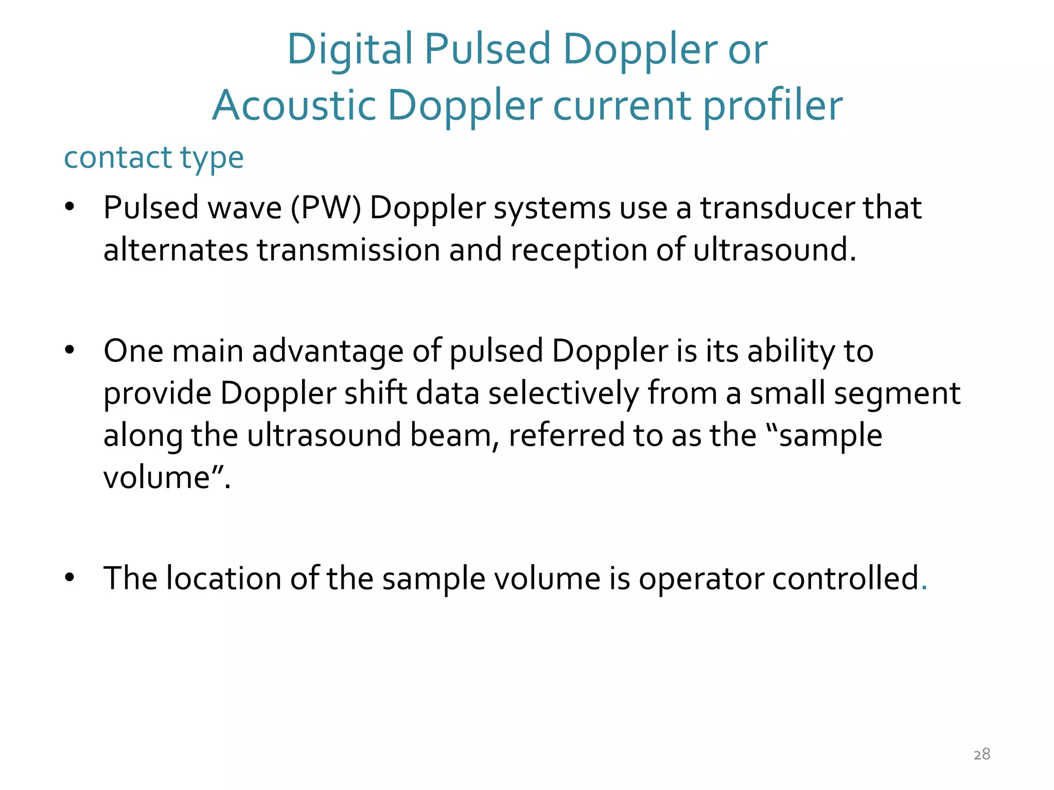 Digital Pulsed Doppler or
Acoustic Doppler current profiler
contact type
• Pulsed wave (PW) Doppler systems use a transducer that
alternates transmission and reception of ultrasound.
• One main advantage of pulsed Doppler is its ability to
provide Doppler shift data selectively from a small segment
along the ultrasound beam, referred to as the “sample
volume”.
• The location of the sample volume is operator controlled.
28
 