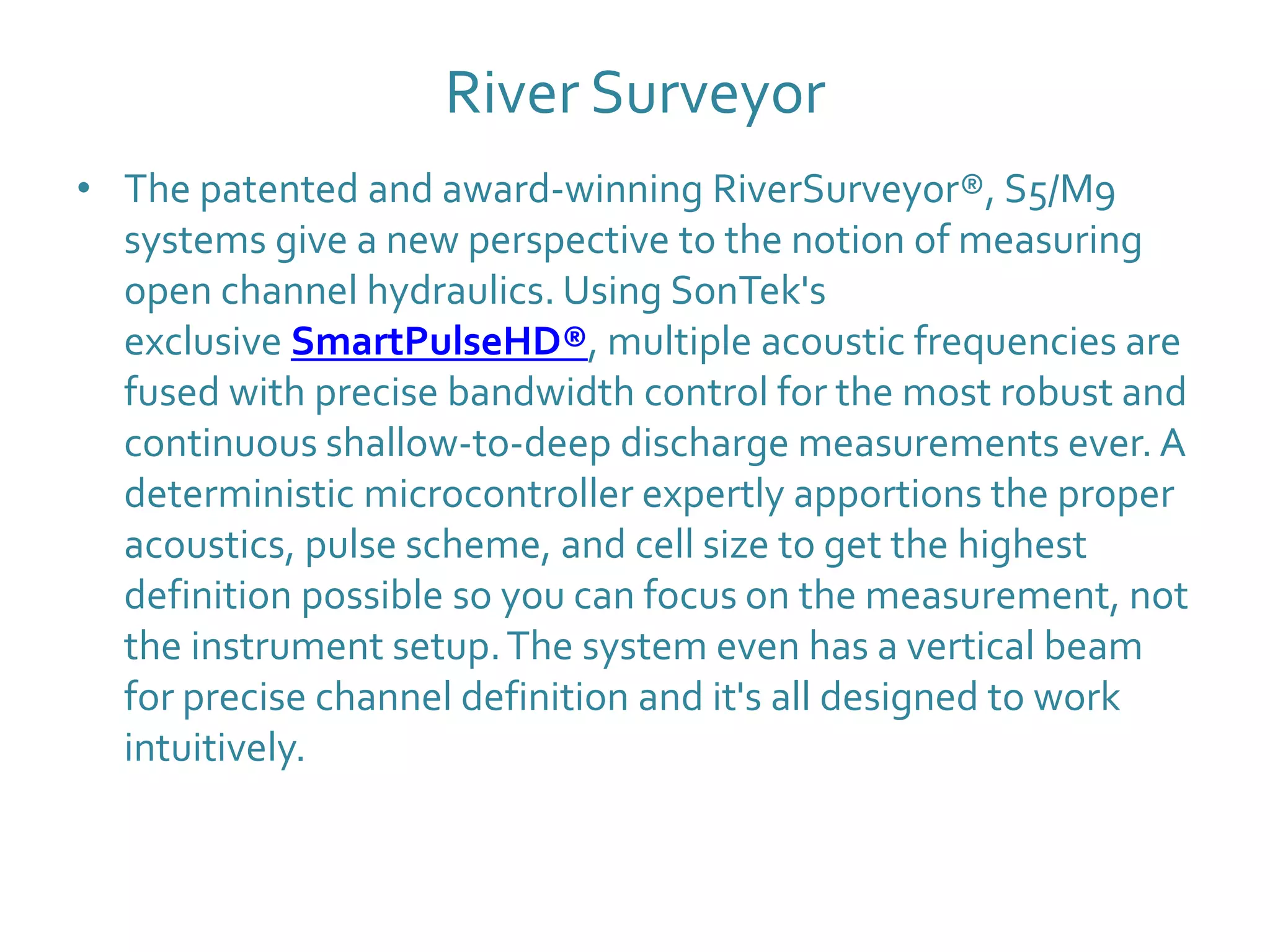 River Surveyor
• The patented and award-winning RiverSurveyor®, S5/M9
systems give a new perspective to the notion of measuring
open channel hydraulics. Using SonTek's
exclusive SmartPulseHD®, multiple acoustic frequencies are
fused with precise bandwidth control for the most robust and
continuous shallow-to-deep discharge measurements ever. A
deterministic microcontroller expertly apportions the proper
acoustics, pulse scheme, and cell size to get the highest
definition possible so you can focus on the measurement, not
the instrument setup.The system even has a vertical beam
for precise channel definition and it's all designed to work
intuitively.
 