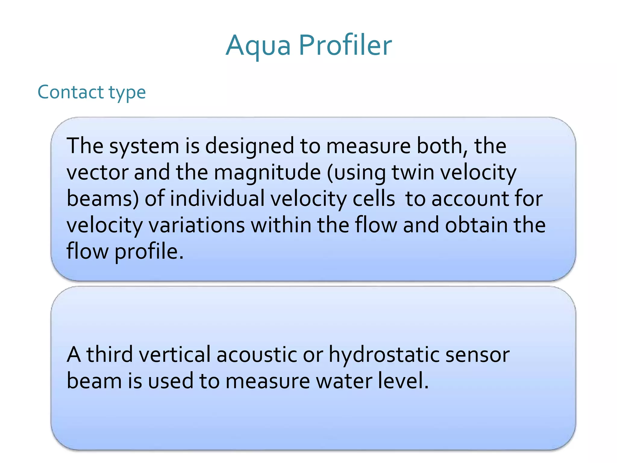 Aqua Profiler
Contact type
The system is designed to measure both, the
vector and the magnitude (using twin velocity
beams) of individual velocity cells to account for
velocity variations within the flow and obtain the
flow profile.
A third vertical acoustic or hydrostatic sensor
beam is used to measure water level.
 