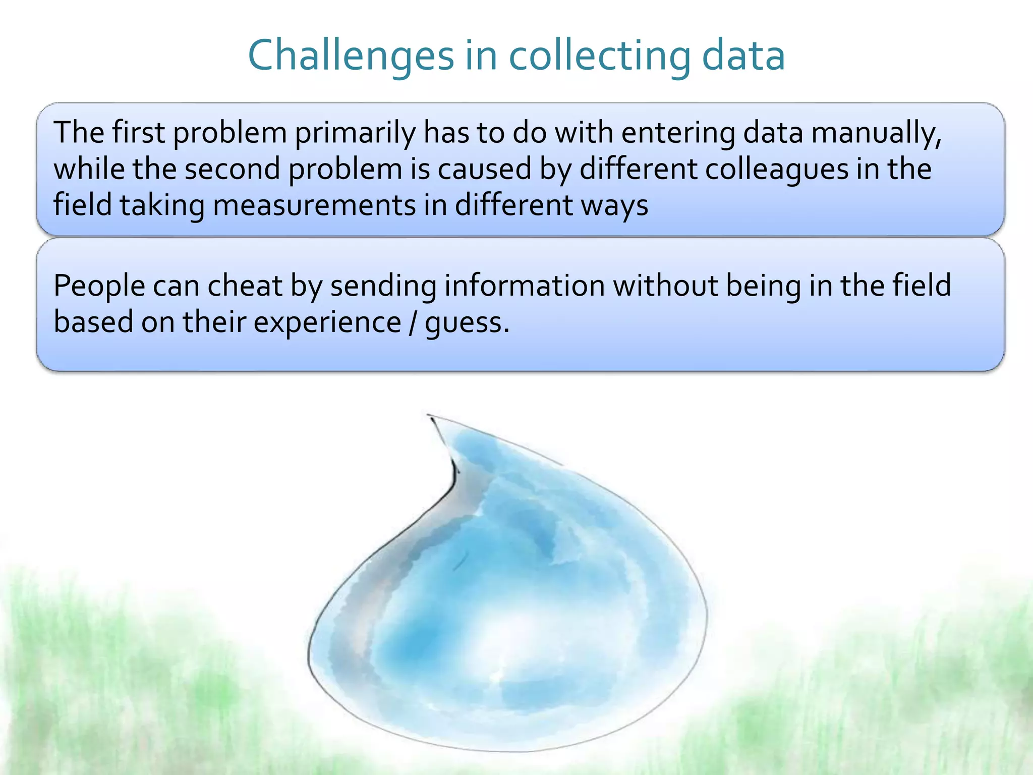 Challenges in collecting data
The first problem primarily has to do with entering data manually,
while the second problem is caused by different colleagues in the
field taking measurements in different ways
People can cheat by sending information without being in the field
based on their experience / guess.
 