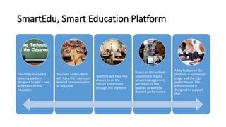 SmartEdu, Smart Education Platform
SmartEdu is a smart
learning platform
designed to add a new
dimension to the
Education
Teachers and students
will have the maximum
level of communication
at any time
Teachers will have the
chance to do the
instant assessment
through the platform
Based on the instant
assessment results
school management,
will measure the
teacher as well the
student performance
A key feature of the
platform is easiness of
usage and the high
performance. The
infrastructure is
designed to support
that