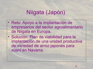 ©
Niigata (Japón)
• Reto: Apoyo a la implantación de
empresarios del sector agroalimentario
de Niigata en Europa.
• Solución: Plan de viabilidad para la
implantación de una unidad productiva
de variedad de arroz japonés para
sushi en Navarra.
 