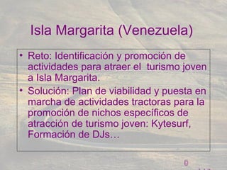 ©
Isla Margarita (Venezuela)
• Reto: Identificación y promoción de
actividades para atraer el turismo joven
a Isla Margarita.
• Solución: Plan de viabilidad y puesta en
marcha de actividades tractoras para la
promoción de nichos específicos de
atracción de turismo joven: Kytesurf,
Formación de DJs…
 