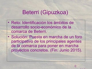©
Beterri (Gipuzkoa)
• Reto: Identificación los ámbitos de
desarrollo socio-económico de la
comarca de Beterri.
• Solución: Puesta en marcha de un foro
participativo de los principales agentes
de la comarca para poner en marcha
proyectos concretos. (Fin: Junio 2015).
 