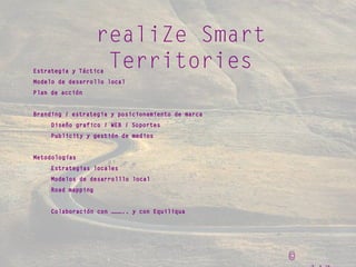 ©
realiZe Smart
TerritoriesEstrategia y Táctica
Modelo de desarrollo local
Plan de acción
Branding / estrategia y posicionamiento de marca
Diseño grafico / WEB / Soportes
Publicity y gestión de medios
Metodologías
Estrategias locales
Modelos de desarrolllo local
Road mapping
Colaboración con ……….. y con Equiliqua
 