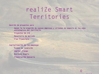 ©
realiZe Smart
Territories
Gestión de proyectos para
Apoyo la la creación de nuevas empresas y unidades de negocio en los ejes
estrategicos del territorio
Proyectos de I+D
Desarrollo de mercado
Plan financiero
Capitalización de las empresas
Fondos de inversión
Capital riesgo
Business Angels
Financiación bancaria
 