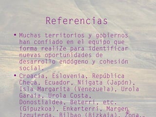 ©
Referencias
• Muchas territorios y gobiernos
han confiado en el equipo que
forma realiZe para identificar
nuevas oportunidades de
desarrollo endógeno y cohesión
social.
• Croacia, Eslovenia, República
Checa, Ecuador, Niigata (Japón),
Isla Margarita (Venezuela), Urola
Garaia, Urola Costa,
Donostialdea, Beterri, etc.
(Gipuzkoa), Enkarterri, Margen
 
