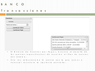 B A       N           C         O
T r a n s a c c io n e s




      •   E l    M     ó d     u l o       d e         C u e n t a s       p o r       P a g a     r,   m u e s t r a            e l   d e t a      ll e   d e
          la s        c u e n t a s            e s p    e c i f i c a d     a   s    d e      a c u e r d     o      a l     P l a n    d e      c u e n t a s
          d e l       si s t e m       a   .

      •   U n a         v e z       se le c c i o n a           d    a     la       c u e n t a     c o n     la         q u e     v a m      o s     a
          tr a    b    a j a    r      m o s t r a r á          la       si g   u i e n t e       p a n t a       ll a   :
 