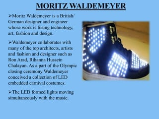 MORITZ WALDEMEYER
Moritz Waldemeyer is a British/
German designer and engineer
whose work is fusing technology,
art, fashion and design.
Waldemeyer collaborates with
many of the top architects, artists
and fashion and designer such as
Ron Arad, Rihanna Hussein
Chalayan. As a part of the Olympic
closing ceremony Waldemeyer
conceived a collection of LED
embedded carnival costumes.
The LED formed lights moving
simultaneously with the music.
 