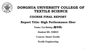 DONGHUA UNIVERSITY COLLEGE OF
TEXTILE SCIENCE
COURSE FINAL REPORT
Report Title: High Performance fiber
Name: Ga liming (葛利明)
Student ID: 320023
Course: Smart Textile
Textile Engineering
1
 