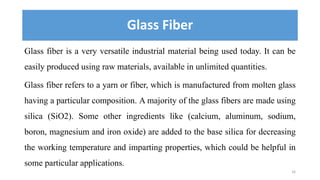 Glass Fiber
Glass fiber is a very versatile industrial material being used today. It can be
easily produced using raw mate...