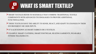WHAT IS SMART TEXTILE?
SMART TEXTILES REFER TO MATERIALS THAT COMBINE TRADITIONAL TEXTILE
COMPONENTS WITH ADVANCED TECHNOLOGIES TO PROVIDE ADDITIONAL
FUNCTIONALITIES.
THESE TEXTILES HAVE THE ABILITY TO SENSE, REACT, AND ADAPT TO CHANGES IN THEIR
ENVIRONMENT OR USER INPUTS.
IT’S ALSO KNOWN AS SMART FABRICS OR E-TEXTILES.
EXAMPLE: SMART CLOTHING, SMART FOOTWEAR, HEATING GARMENTS, WEARABLE
FITNESS TRACKERS ETC.
 