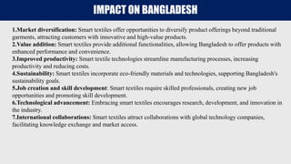IMPACT ON BANGLADESH
1.Market diversification: Smart textiles offer opportunities to diversify product offerings beyond traditional
garments, attracting customers with innovative and high-value products.
2.Value addition: Smart textiles provide additional functionalities, allowing Bangladesh to offer products with
enhanced performance and convenience.
3.Improved productivity: Smart textile technologies streamline manufacturing processes, increasing
productivity and reducing costs.
4.Sustainability: Smart textiles incorporate eco-friendly materials and technologies, supporting Bangladesh's
sustainability goals.
5.Job creation and skill development: Smart textiles require skilled professionals, creating new job
opportunities and promoting skill development.
6.Technological advancement: Embracing smart textiles encourages research, development, and innovation in
the industry.
7.International collaborations: Smart textiles attract collaborations with global technology companies,
facilitating knowledge exchange and market access.
 