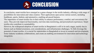 CONCLUSION
In conclusion, smart textiles have emerged as a game-changer in the textile industry, offering a wide range of
possibilities for innovation and value creation. Their applications span across various sectors, including
healthcare, sports, fashion, and automotive, enabling advanced features.
The importance of smart textiles lies in their ability to enhance performance, comfort, and convenience for
users. They provide improved functionality, real-time data monitoring, and personalized experiences. Smart
textiles also contribute to sustainability.
However, the widespread adoption of smart textiles in Bangladesh is still in its early stages, mainly due to
factors such as limited awareness, cost considerations, and infrastructure challenges. To fully leverage the
potential of smart textiles, it is crucial for stakeholders in Bangladesh to invest in research and development,
foster industry-academia collaborations, and create an enabling environment for innovation and technology
integration.
 