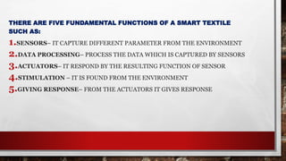 THERE ARE FIVE FUNDAMENTAL FUNCTIONS OF A SMART TEXTILE
SUCH AS:
1.SENSORS– IT CAPTURE DIFFERENT PARAMETER FROM THE ENVIRONMENT
2.DATA PROCESSING– PROCESS THE DATA WHICH IS CAPTURED BY SENSORS
3.ACTUATORS– IT RESPOND BY THE RESULTING FUNCTION OF SENSOR
4.STIMULATION – IT IS FOUND FROM THE ENVIRONMENT
5.GIVING RESPONSE– FROM THE ACTUATORS IT GIVES RESPONSE
 