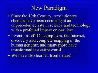 New Paradigm
♦ Since the 19th Century, revolutionary
changes have been occurring at an
unprecedented rate in science and technology
with a profound impact on our lives
♦ Inventions of ICs, computers, the Internet,
discovery and complete mapping of the
human genome, and many more have
transformed the entire world
♦ We have also learned from nature!
 