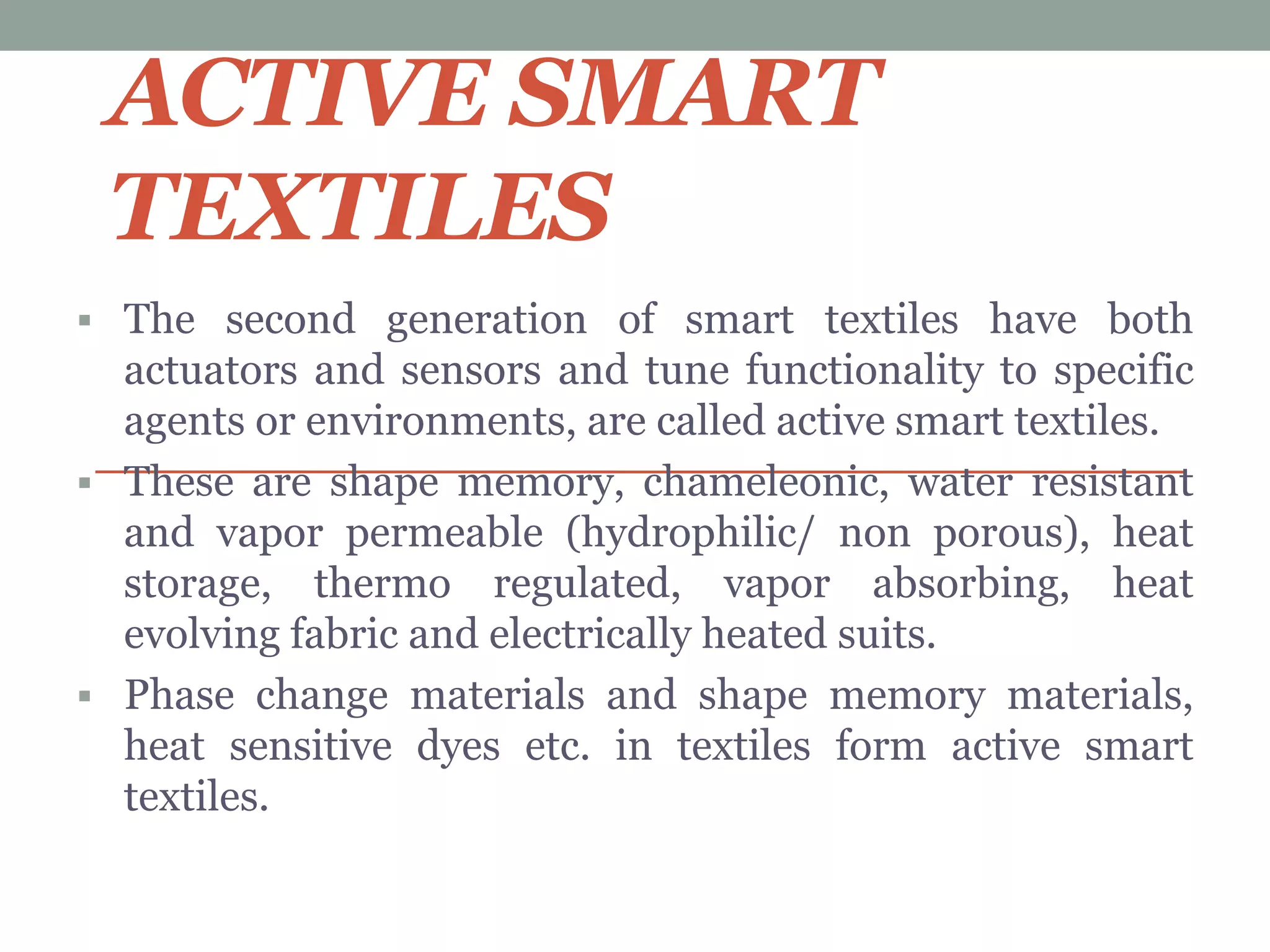 ACTIVE SMART
TEXTILES
 The second generation of smart textiles have both
actuators and sensors and tune functionality to specific
agents or environments, are called active smart textiles.
 These are shape memory, chameleonic, water resistant
and vapor permeable (hydrophilic/ non porous), heat
storage, thermo regulated, vapor absorbing, heat
evolving fabric and electrically heated suits.
 Phase change materials and shape memory materials,
heat sensitive dyes etc. in textiles form active smart
textiles.
 