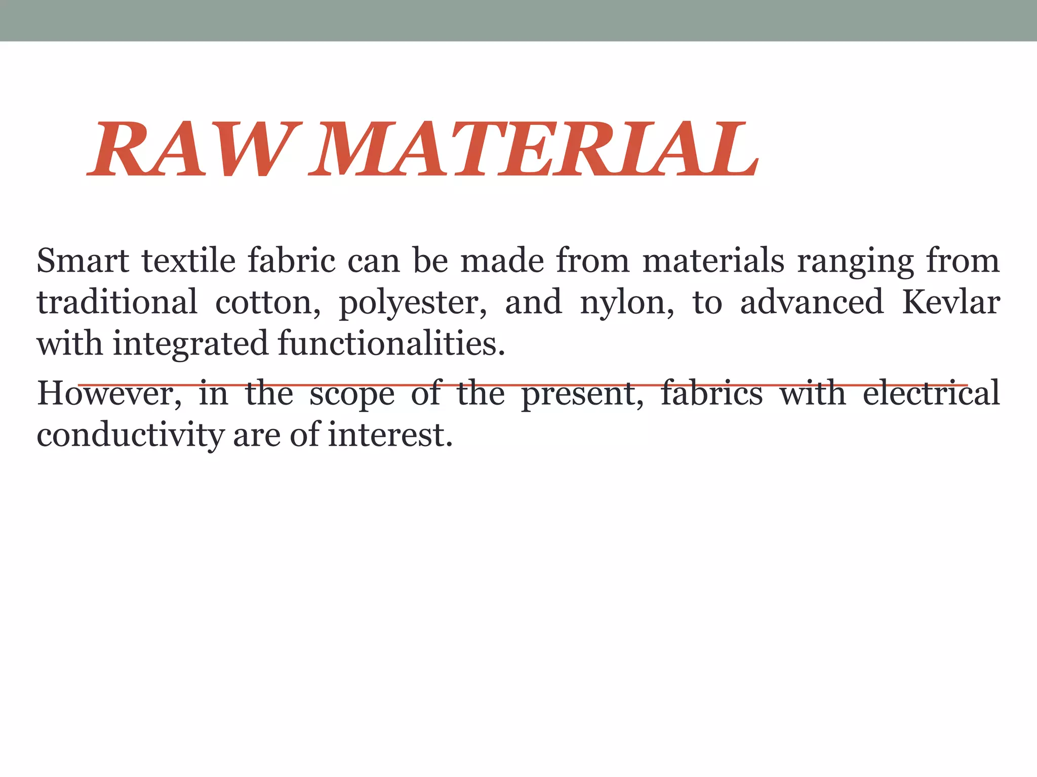 RAW MATERIAL
Smart textile fabric can be made from materials ranging from
traditional cotton, polyester, and nylon, to advanced Kevlar
with integrated functionalities.
However, in the scope of the present, fabrics with electrical
conductivity are of interest.
 