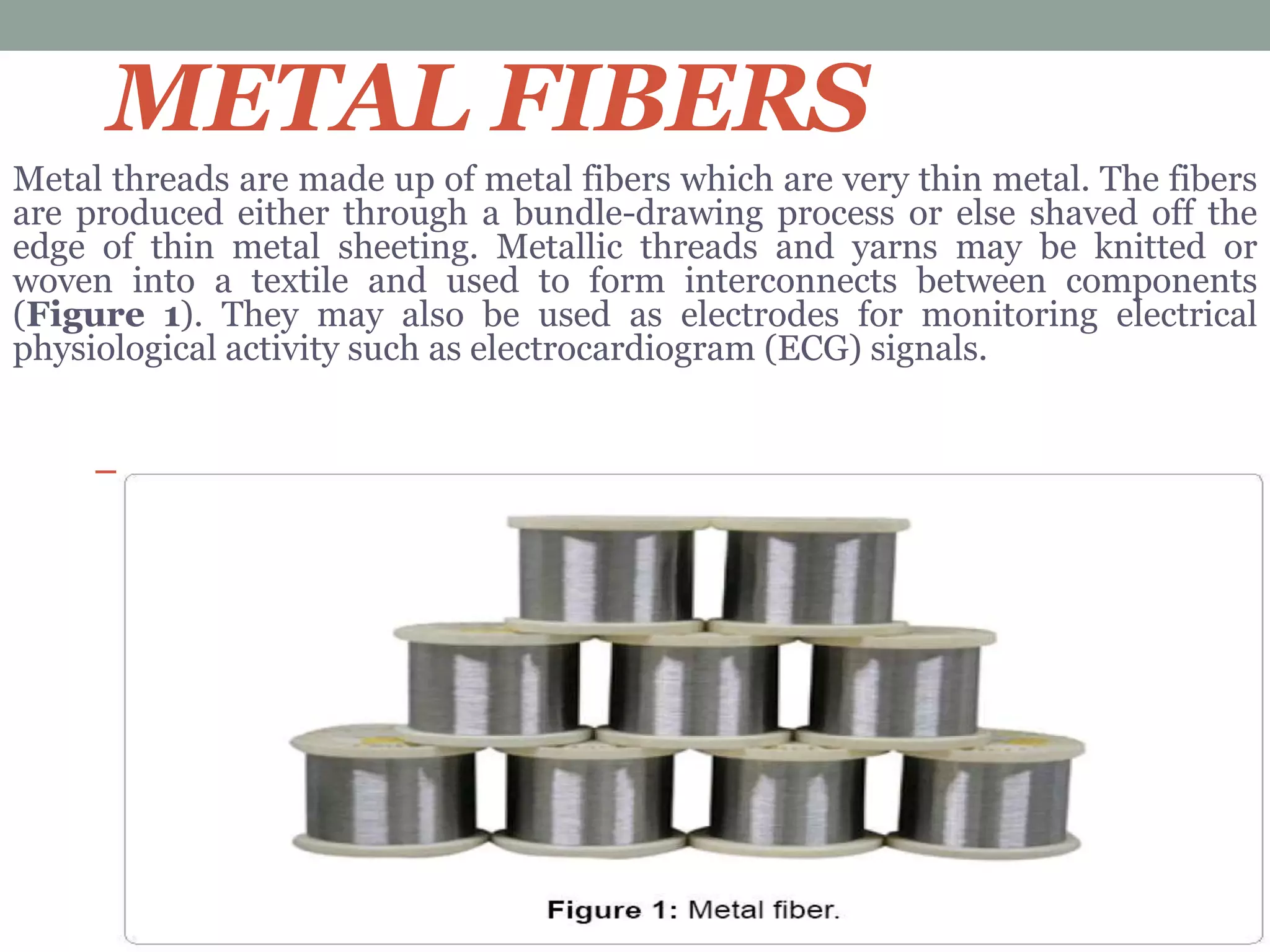 METAL FIBERS
Metal threads are made up of metal fibers which are very thin metal. The fibers
are produced either through a bundle-drawing process or else shaved off the
edge of thin metal sheeting. Metallic threads and yarns may be knitted or
woven into a textile and used to form interconnects between components
(Figure 1). They may also be used as electrodes for monitoring electrical
physiological activity such as electrocardiogram (ECG) signals.
 