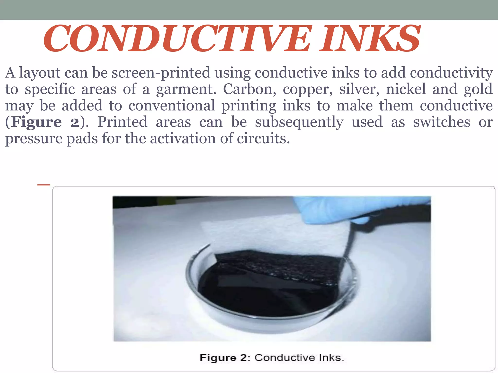 CONDUCTIVE INKS
A layout can be screen-printed using conductive inks to add conductivity
to specific areas of a garment. Carbon, copper, silver, nickel and gold
may be added to conventional printing inks to make them conductive
(Figure 2). Printed areas can be subsequently used as switches or
pressure pads for the activation of circuits.
 