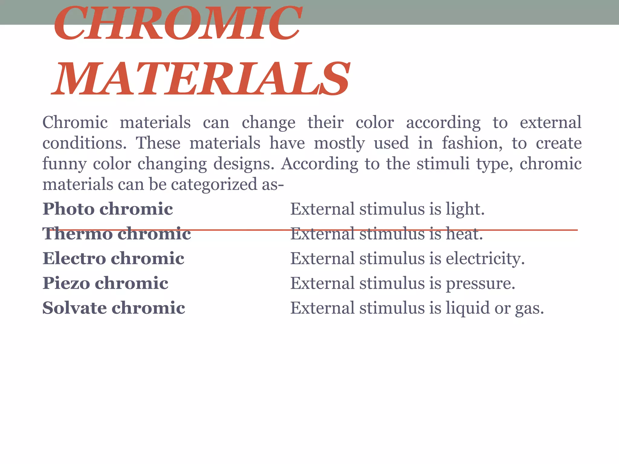 CHROMIC
MATERIALS
Chromic materials can change their color according to external
conditions. These materials have mostly used in fashion, to create
funny color changing designs. According to the stimuli type, chromic
materials can be categorized as-
Photo chromic External stimulus is light.
Thermo chromic External stimulus is heat.
Electro chromic External stimulus is electricity.
Piezo chromic External stimulus is pressure.
Solvate chromic External stimulus is liquid or gas.
 