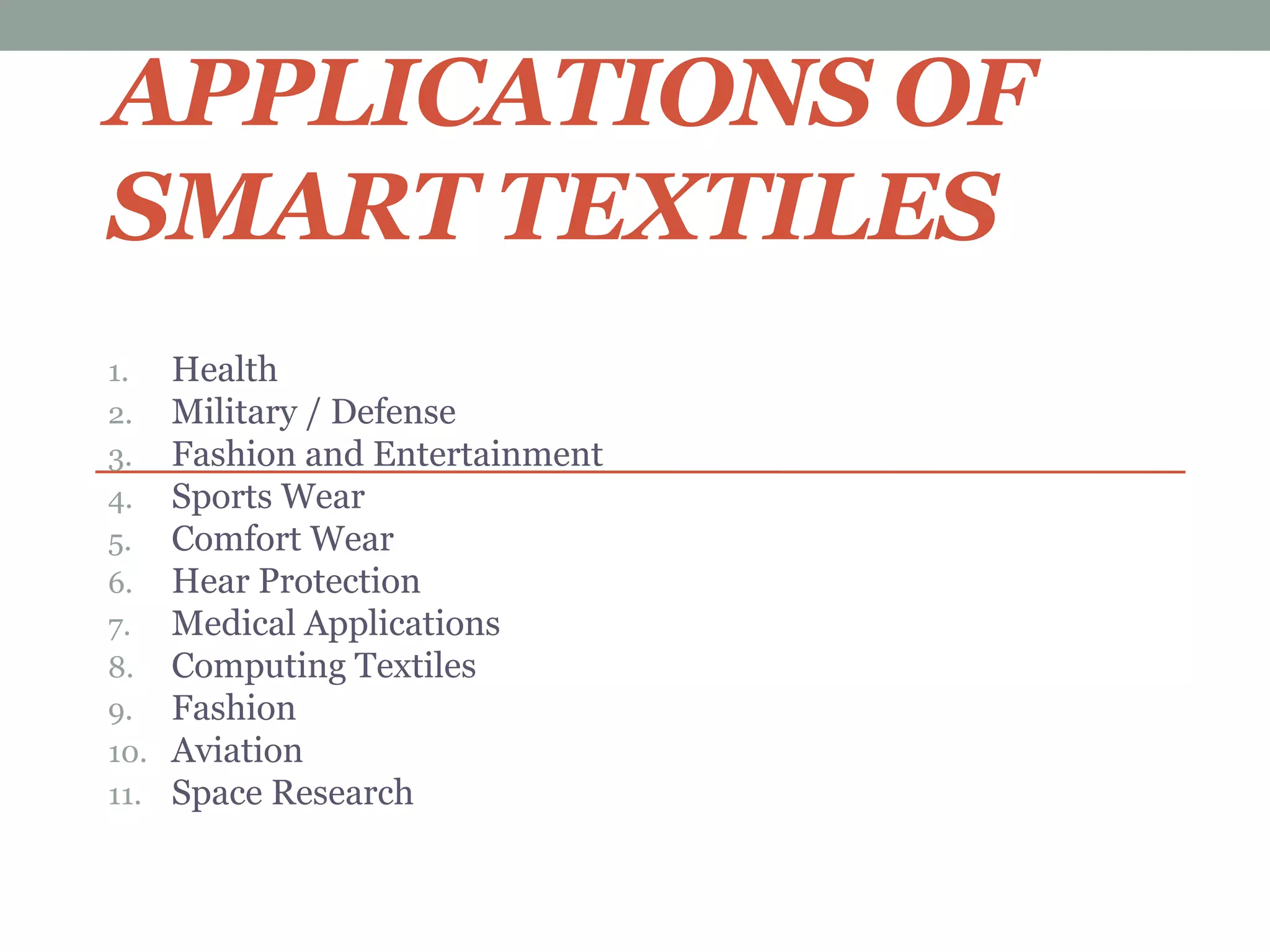 APPLICATIONS OF
SMART TEXTILES
1. Health
2. Military / Defense
3. Fashion and Entertainment
4. Sports Wear
5. Comfort Wear
6. Hear Protection
7. Medical Applications
8. Computing Textiles
9. Fashion
10. Aviation
11. Space Research
 
