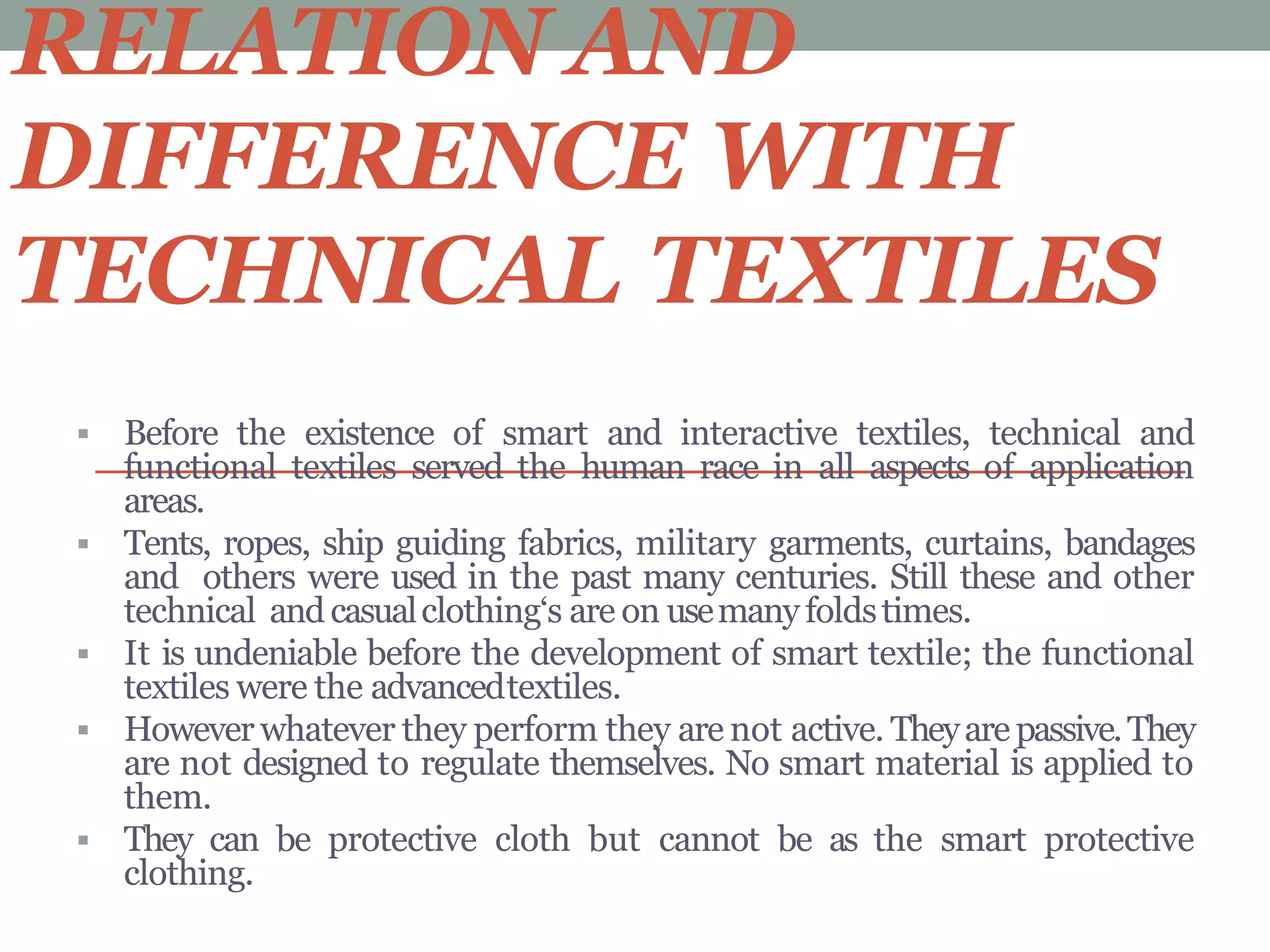 RELATION AND
DIFFERENCE WITH
TECHNICAL TEXTILES
 Before the existence of smart and interactive textiles, technical and
functional textiles served the human race in all aspects of application
areas.
 Tents, ropes, ship guiding fabrics, military garments, curtains, bandages
and others were used in the past many centuries. Still these and other
technical and casualclothing‘s are on usemanyfoldstimes.
 It is undeniable before the development of smart textile; the functional
textiles were the advancedtextiles.
 However whatever they perform they are not active. Theyare passive.They
are not designed to regulate themselves. No smart material is applied to
them.
 They can be protective cloth but cannot be as the smart protective
clothing.
 
