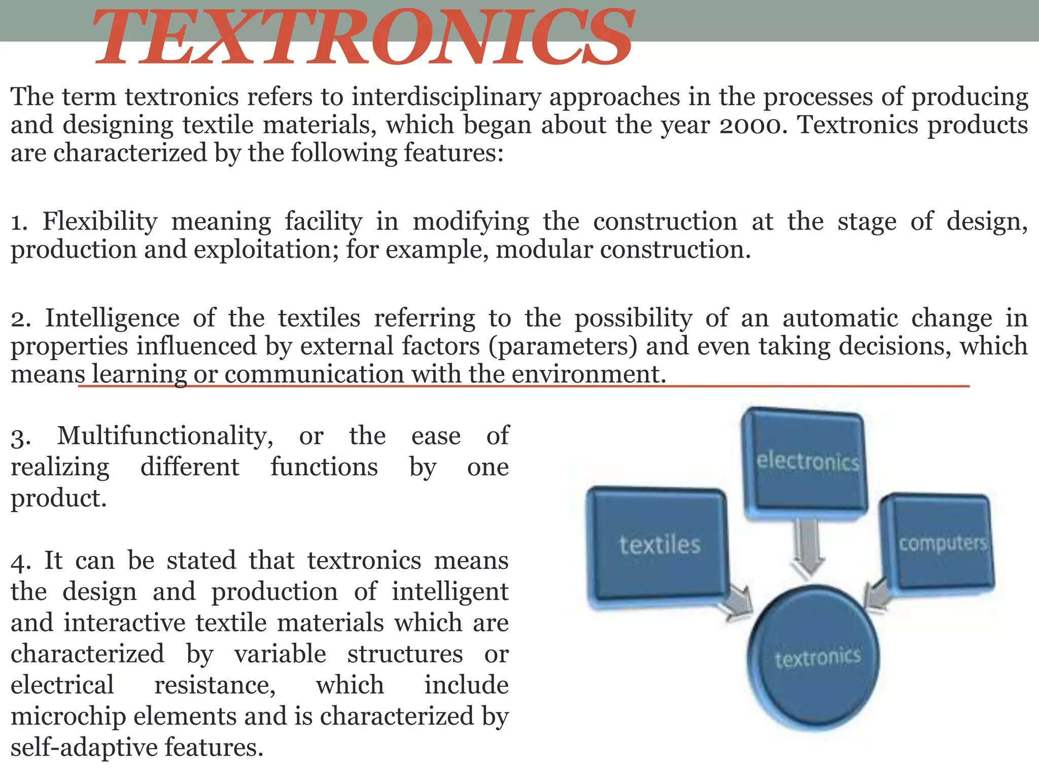 TEXTRONICS
The term textronics refers to interdisciplinary approaches in the processes of producing
and designing textile materials, which began about the year 2000. Textronics products
are characterized by the following features:
1. Flexibility meaning facility in modifying the construction at the stage of design,
production and exploitation; for example, modular construction.
2. Intelligence of the textiles referring to the possibility of an automatic change in
properties influenced by external factors (parameters) and even taking decisions, which
means learning or communication with the environment.
3. Multifunctionality, or the ease of
realizing different functions by one
product.
4. It can be stated that textronics means
the design and production of intelligent
and interactive textile materials which are
characterized by variable structures or
electrical resistance, which include
microchip elements and is characterized by
self-adaptive features.
 