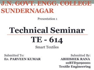 J.N. GOVT. ENGG. COLLEGE
SUNDERNAGAR
Presentation 1
Technical Seminar
TE - 614
Submitted To: Submitted By:
Er. PARVEEN KUMAR ABHISHEK RANA
10BTD5090001
Textile Engineering
Smart Textiles
 
