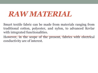 RAW MATERIAL
Smart textile fabric can be made from materials ranging from
traditional cotton, polyester, and nylon, to advanced Kevlar
with integrated functionalities.
However, in the scope of the present, fabrics with electrical
conductivity are of interest.
 