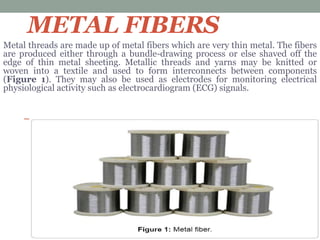 METAL FIBERS
Metal threads are made up of metal fibers which are very thin metal. The fibers
are produced either through a bundle-drawing process or else shaved off the
edge of thin metal sheeting. Metallic threads and yarns may be knitted or
woven into a textile and used to form interconnects between components
(Figure 1). They may also be used as electrodes for monitoring electrical
physiological activity such as electrocardiogram (ECG) signals.
 