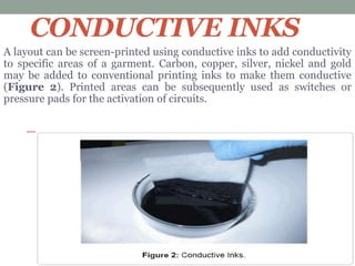 CONDUCTIVE INKS
A layout can be screen-printed using conductive inks to add conductivity
to specific areas of a garment. Carbon, copper, silver, nickel and gold
may be added to conventional printing inks to make them conductive
(Figure 2). Printed areas can be subsequently used as switches or
pressure pads for the activation of circuits.
 