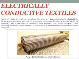 ELECTRICALLY
CONDUCTIVE TEXTILES
Electrically conductive textiles are already used for years in various industrial application fields for
the purpose of controlling static and electromagnetic interference shielding. Nowadays, textiles are
modified to offer a good electrical conductivity to be applied in smart textiles (Figure 3). Here
electrically conductive textiles are used as electrodes or as interconnection between the different
components.
 