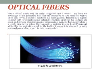 OPTICAL FIBERS
Plastic optical fibers may be easily integrated into a textile. They have the
advantage of not generating heat and are insensitive to EM radiation. Optical
fibers may serve a number of functions in a smart garment-transmit data signals,
transmit light for optical sensing, detect deformations in fabrics due to stress and
strain and perform chemical sensing. Commercially available Luminex ®fabric is
a textile with woven optical fibers capable of emitting its own light (Figure 4).
While this has aesthetic appeal for the fashion industry it is also used in safety
vests and potential to be used for data transmission.
 