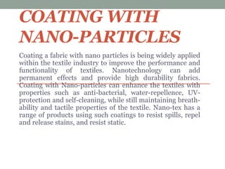 COATING WITH
NANO-PARTICLES
Coating a fabric with nano particles is being widely applied
within the textile industry to improve the performance and
functionality of textiles. Nanotechnology can add
permanent effects and provide high durability fabrics.
Coating with Nano-particles can enhance the textiles with
properties such as anti-bacterial, water-repellence, UV-
protection and self-cleaning, while still maintaining breath-
ability and tactile properties of the textile. Nano-tex has a
range of products using such coatings to resist spills, repel
and release stains, and resist static.
 