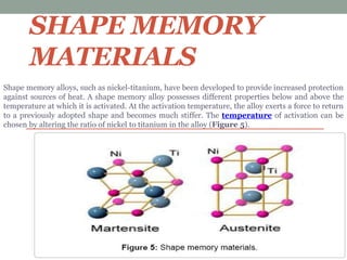 SHAPE MEMORY
MATERIALS
Shape memory alloys, such as nickel-titanium, have been developed to provide increased protection
against sources of heat. A shape memory alloy possesses different properties below and above the
temperature at which it is activated. At the activation temperature, the alloy exerts a force to return
to a previously adopted shape and becomes much stiffer. The temperature of activation can be
chosen by altering the ratio of nickel to titanium in the alloy (Figure 5).
 