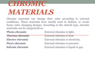 CHROMIC
MATERIALS
Chromic materials can change their color according to external
conditions. These materials have mostly used in fashion, to create
funny color changing designs. According to the stimuli type, chromic
materials can be categorized as-
Photo chromic External stimulus is light.
Thermo chromic External stimulus is heat.
Electro chromic External stimulus is electricity.
Piezo chromic External stimulus is pressure.
Solvate chromic External stimulus is liquid or gas.
 
