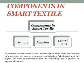 COMPONENTS IN
SMART TEXTILE
Components in
Smart Textile
Sensors Actuators
Control
Units
The sensors provide a nerve system to detect signals. Some of the materials act
only as sensors and some as both sensors and actuators. Actuators act upon the
signals and work in coordination with the controlling unit to produce an
appropriate output.
 