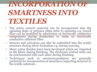 INCORPORATION OF
SMARTNESS INTO
TEXTILES
 The active (smart) material can be incorporated into the
spinning dope or polymer chips prior to spinning e.g. lyocell
fiber can be modified by admixtures of electrically conductive
components during production to make an electrically
conductive cellulosic fiber.
 Sensors and activators can also be embedded into the textile
structure during fabric formation e.g. during weaving.
 Many active finishes have been developed which are imparted
to the fabric during finishing. The electronic control units can
be synchronized with each other during finishing.
 Techniques such as microencapsulation are generally
preferred for incorporation of smartness imparting material in
the textile substrate.
 