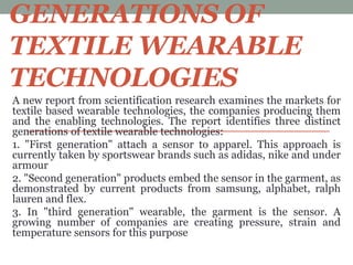 GENERATIONS OF
TEXTILE WEARABLE
TECHNOLOGIES
A new report from scientification research examines the markets for
textile based wearable technologies, the companies producing them
and the enabling technologies. The report identifies three distinct
generations of textile wearable technologies:
1. "First generation" attach a sensor to apparel. This approach is
currently taken by sportswear brands such as adidas, nike and under
armour
2. "Second generation" products embed the sensor in the garment, as
demonstrated by current products from samsung, alphabet, ralph
lauren and flex.
3. In "third generation" wearable, the garment is the sensor. A
growing number of companies are creating pressure, strain and
temperature sensors for this purpose
 