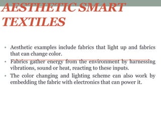 AESTHETIC SMART
TEXTILES
 Aesthetic examples include fabrics that light up and fabrics
that can change color.
 Fabrics gather energy from the environment by harnessing
vibrations, sound or heat, reacting to these inputs.
 The color changing and lighting scheme can also work by
embedding the fabric with electronics that can power it.
 