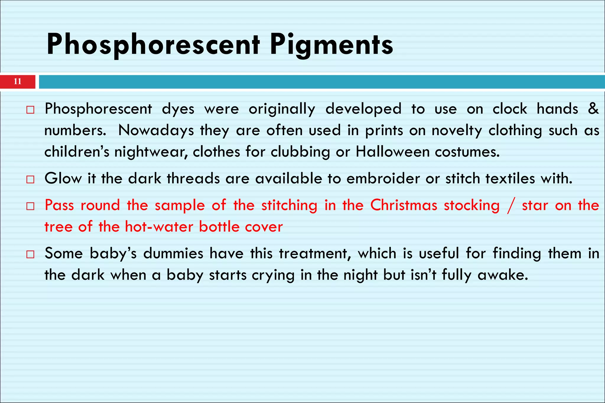 Phosphorescent Pigments
 Phosphorescent dyes were originally developed to use on clock hands &
numbers. Nowadays they are often used in prints on novelty clothing such as
children’s nightwear, clothes for clubbing or Halloween costumes.
 Glow it the dark threads are available to embroider or stitch textiles with.
 Pass round the sample of the stitching in the Christmas stocking / star on the
tree of the hot-water bottle cover
 Some baby’s dummies have this treatment, which is useful for finding them in
the dark when a baby starts crying in the night but isn’t fully awake.
11
 