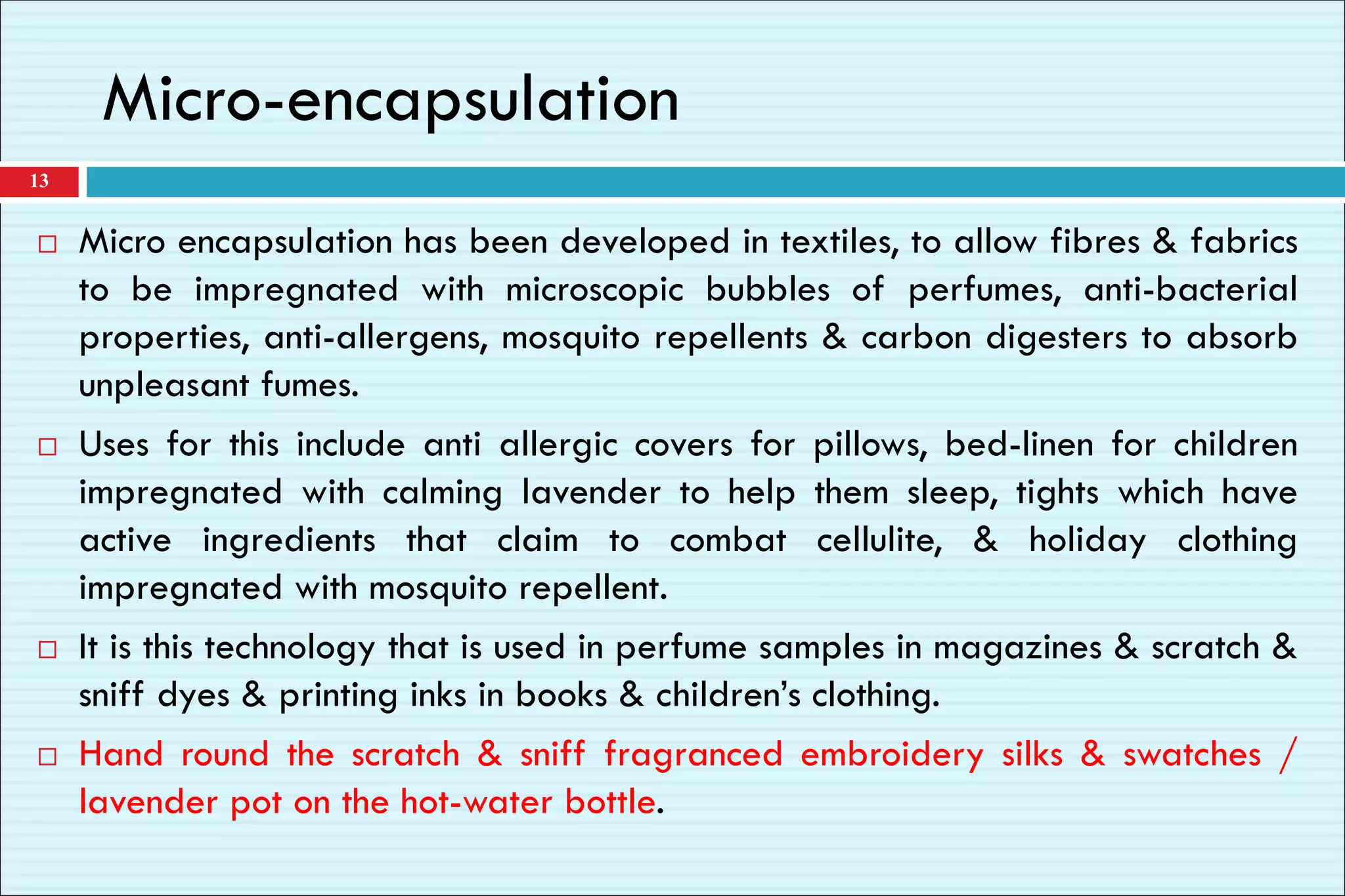 Micro-encapsulation
 Micro encapsulation has been developed in textiles, to allow fibres & fabrics
to be impregnated with microscopic bubbles of perfumes, anti-bacterial
properties, anti-allergens, mosquito repellents & carbon digesters to absorb
unpleasant fumes.
 Uses for this include anti allergic covers for pillows, bed-linen for children
impregnated with calming lavender to help them sleep, tights which have
active ingredients that claim to combat cellulite, & holiday clothing
impregnated with mosquito repellent.
 It is this technology that is used in perfume samples in magazines & scratch &
sniff dyes & printing inks in books & children’s clothing.
 Hand round the scratch & sniff fragranced embroidery silks & swatches /
lavender pot on the hot-water bottle.
13
 