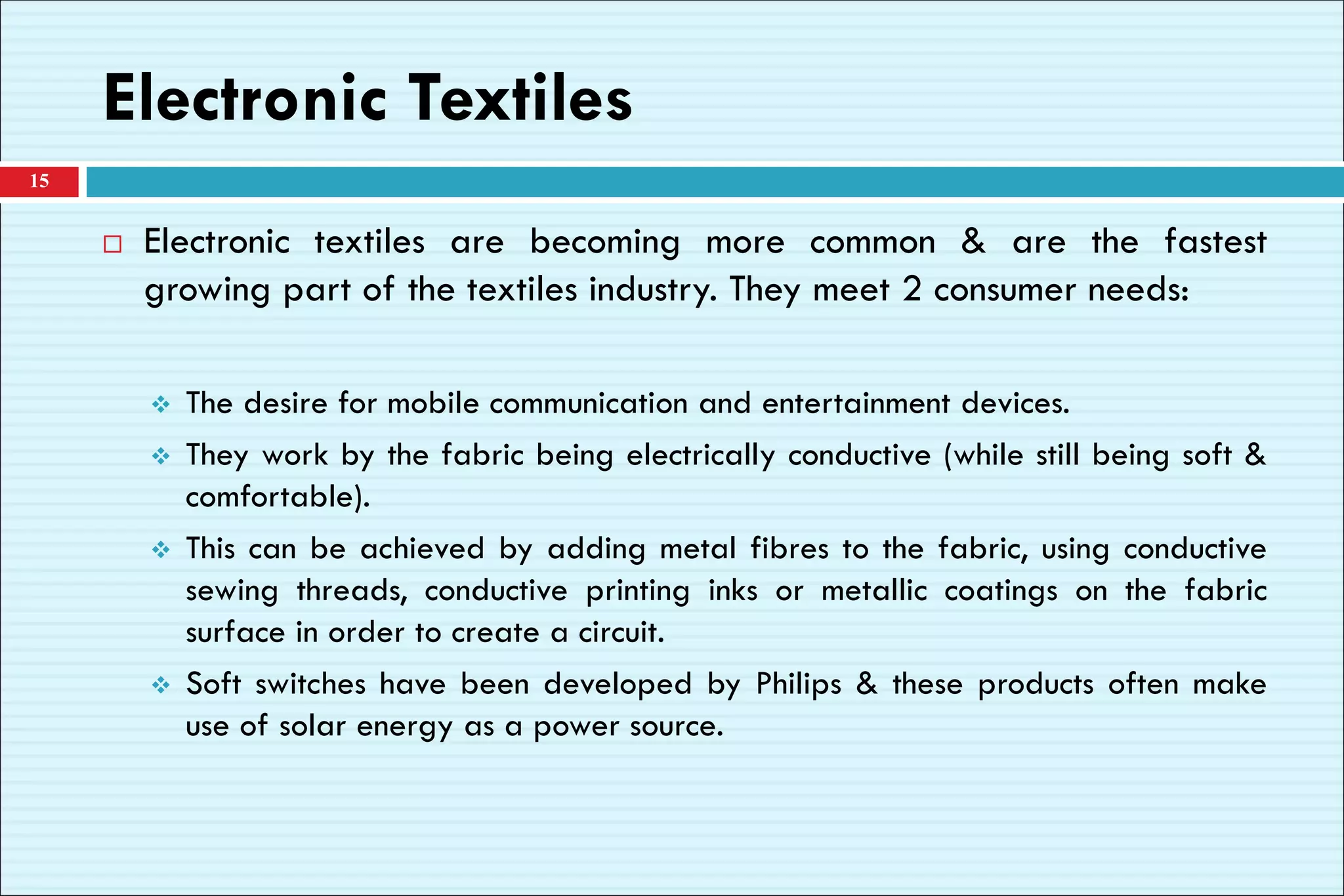 Electronic Textiles
 Electronic textiles are becoming more common & are the fastest
growing part of the textiles industry. They meet 2 consumer needs:
❖ The desire for mobile communication and entertainment devices.
❖ They work by the fabric being electrically conductive (while still being soft &
comfortable).
❖ This can be achieved by adding metal fibres to the fabric, using conductive
sewing threads, conductive printing inks or metallic coatings on the fabric
surface in order to create a circuit.
❖ Soft switches have been developed by Philips & these products often make
use of solar energy as a power source.
15
 