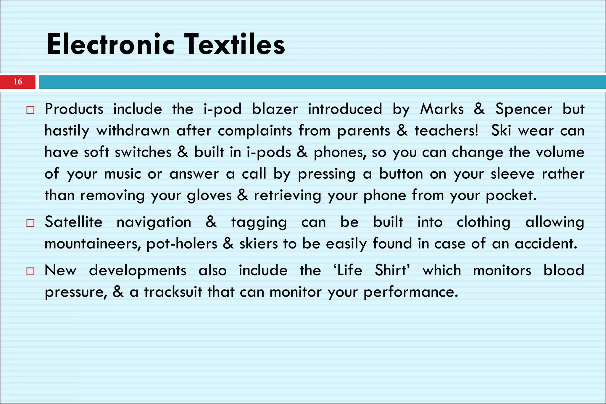 Electronic Textiles
 Products include the i-pod blazer introduced by Marks & Spencer but
hastily withdrawn after complaints from parents & teachers! Ski wear can
have soft switches & built in i-pods & phones, so you can change the volume
of your music or answer a call by pressing a button on your sleeve rather
than removing your gloves & retrieving your phone from your pocket.
 Satellite navigation & tagging can be built into clothing allowing
mountaineers, pot-holers & skiers to be easily found in case of an accident.
 New developments also include the ‘Life Shirt’ which monitors blood
pressure, & a tracksuit that can monitor your performance.
16
 