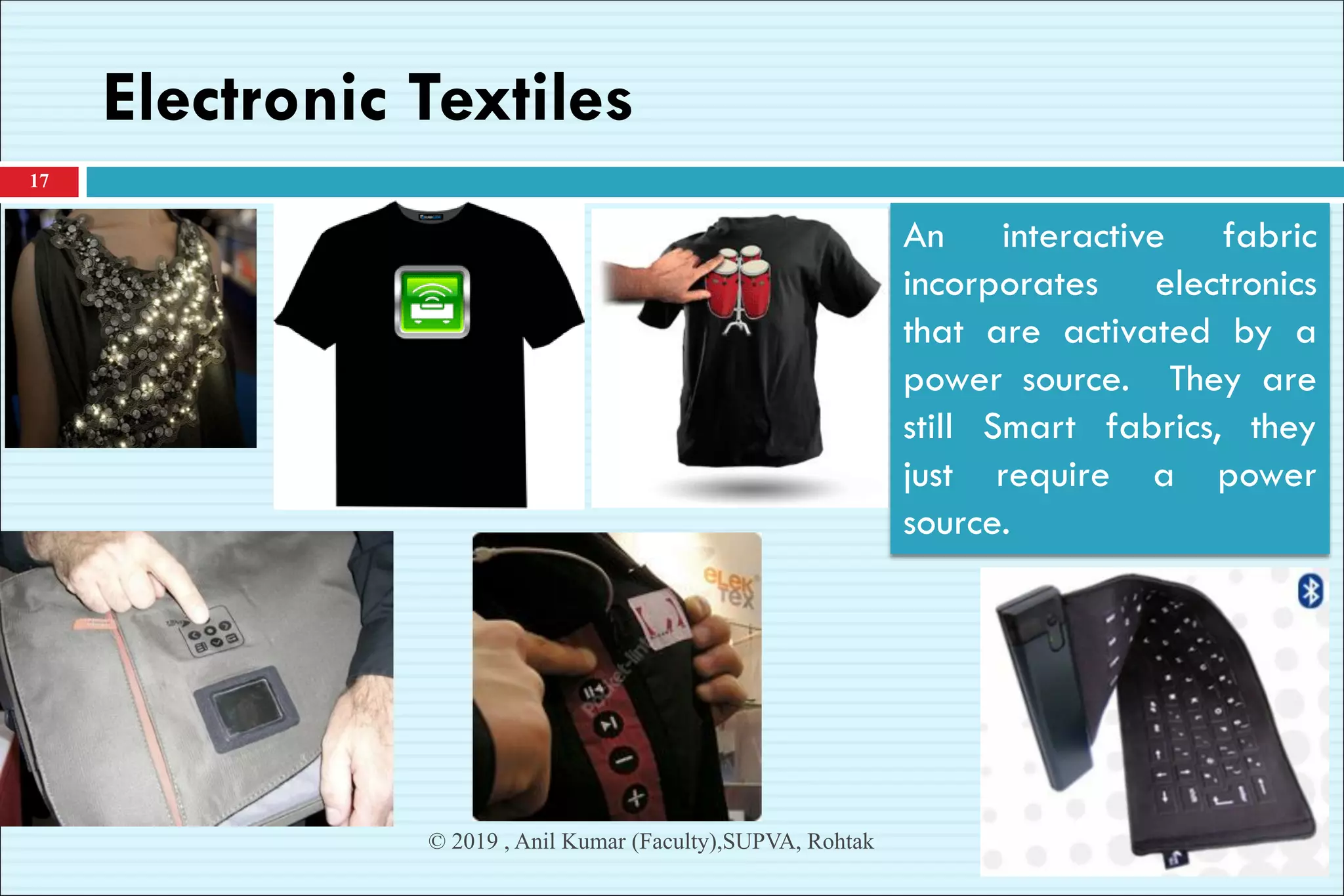 Electronic Textiles
17
© 2019 , Anil Kumar (Faculty),SUPVA, Rohtak
An interactive fabric
incorporates electronics
that are activated by a
power source. They are
still Smart fabrics, they
just require a power
source.
 