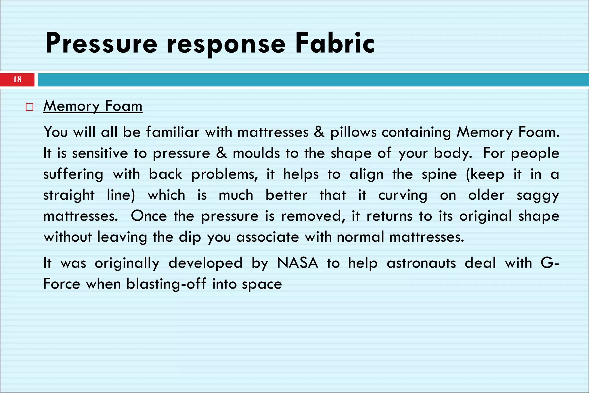 Pressure response Fabric
 Memory Foam
You will all be familiar with mattresses & pillows containing Memory Foam.
It is sensitive to pressure & moulds to the shape of your body. For people
suffering with back problems, it helps to align the spine (keep it in a
straight line) which is much better that it curving on older saggy
mattresses. Once the pressure is removed, it returns to its original shape
without leaving the dip you associate with normal mattresses.
It was originally developed by NASA to help astronauts deal with G-
Force when blasting-off into space
18
 