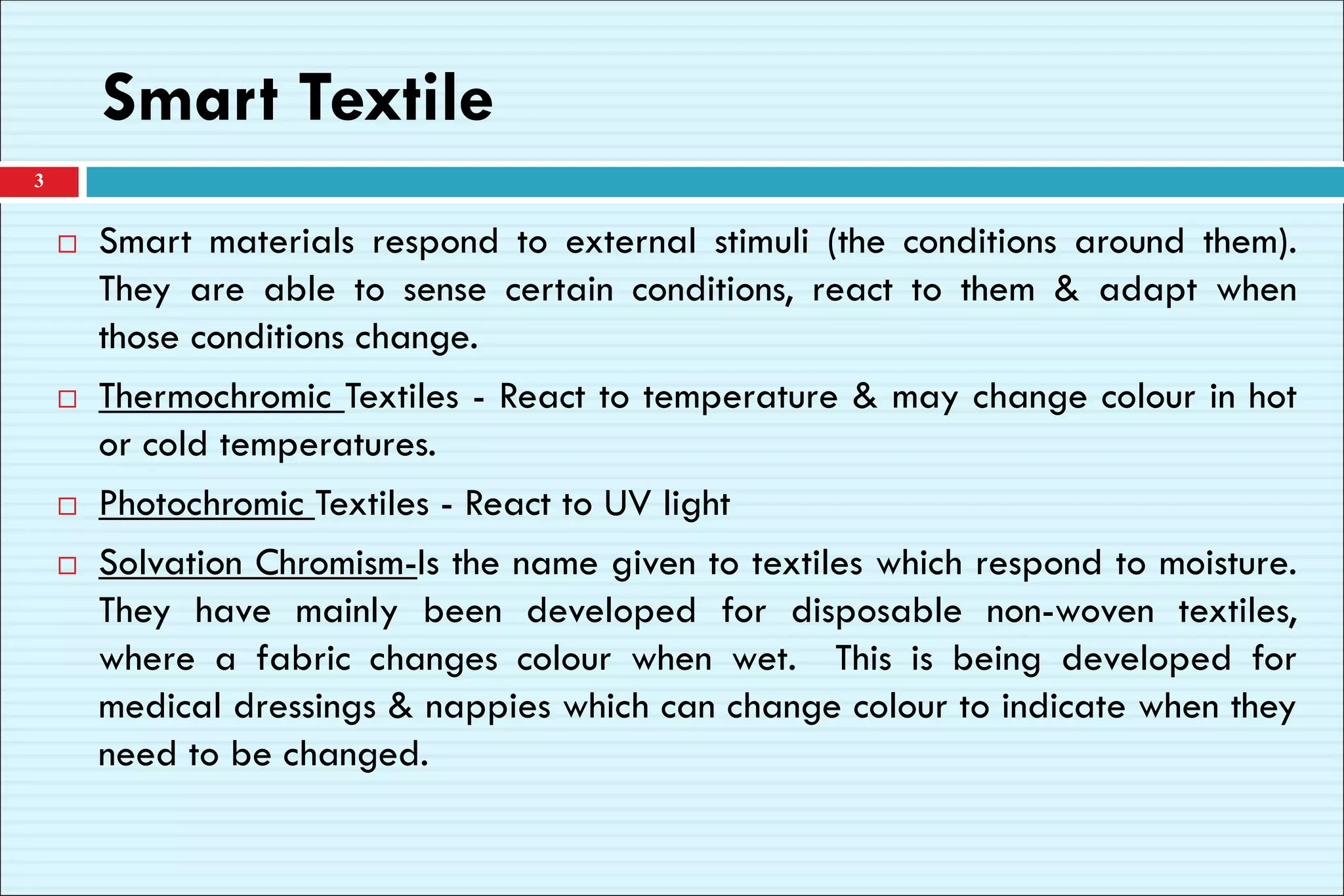 Smart Textile
 Smart materials respond to external stimuli (the conditions around them).
They are able to sense certain conditions, react to them & adapt when
those conditions change.
 Thermochromic Textiles - React to temperature & may change colour in hot
or cold temperatures.
 Photochromic Textiles - React to UV light
 Solvation Chromism-Is the name given to textiles which respond to moisture.
They have mainly been developed for disposable non-woven textiles,
where a fabric changes colour when wet. This is being developed for
medical dressings & nappies which can change colour to indicate when they
need to be changed.
3
 